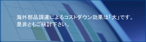 海外部品調達によるコストダウン効果は大です。是非ともご検討下さい。